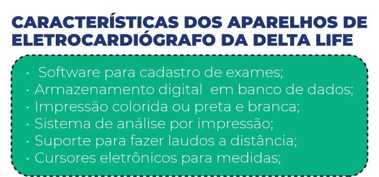 ﻿Características dos aparelhos de eletrocardiógrafo da Delta Life
- Software para cadastro de exames;
- Armazenamento digital  em banco de dados;
- Impressão colorida ou preta e branca;
- Sistema de análise por impressão;
- Suporte para fazer laudos a distância;
- Cursores eletrônicos para medidas;
