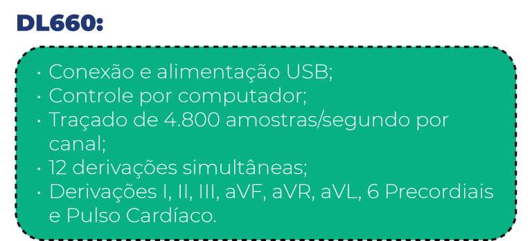 DL660:
- Conexão e alimentação USB;
- Controle por computador;
- Traçado de 4.800 amostras/segundo por canal;
- 12 derivações simultâneas;
- Derivações I, II, III, aVF, aVR, aVL, 6 Precordiais e Pulso Cardíaco.
