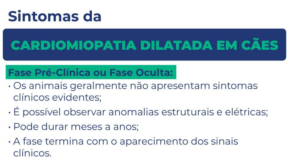 Sintomas da cardiomiopatia dilatada em cães Sintomas da cardiomiopatia dilatada em cães
Fase Pré-Clínica ou Fase Oculta:
Os animais geralmente não apresentam sintomas clínicos evidentes;
É possível observar anomalias estruturais e elétricas;
Pode durar meses a anos;
A fase termina com o aparecimento dos sinais clínicos.