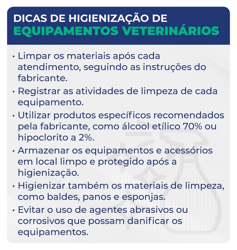 Dicas de higienização de equipamentos veterinários Dicas de higienização de equipamentos veterinários
Limpar os materiais após cada atendimento, seguindo as instruções do fabricante.
Registrar as atividades de limpeza de cada equipamento.
Utilizar produtos específicos recomendados pela fabricante, como álcool etílico 70% ou hipoclorito a 2%.
Armazenar os equipamentos e acessórios em local limpo e protegido após a higienização.
Higienizar também os materiais de limpeza, como baldes, panos e esponjas.
Evitar o uso de agentes abrasivos ou corrosivos que possam danificar os equipamentos.