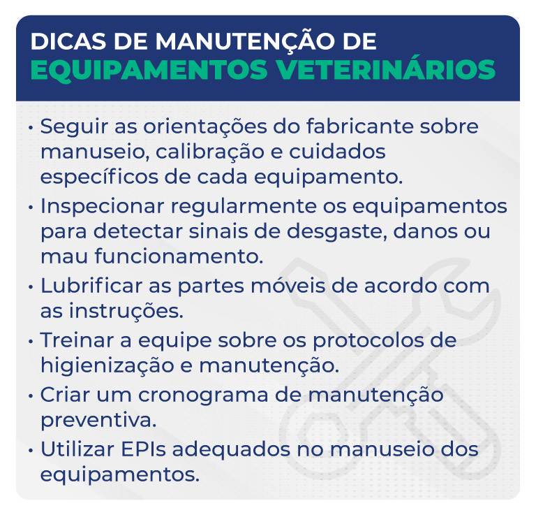 Dicas de manutenção de equipamentos veterinários Dicas de manutenção de equipamentos veterinários
Seguir as orientações do fabricante sobre manuseio, calibração e cuidados específicos de cada equipamento.
Inspecionar regularmente os equipamentos para detectar sinais de desgaste, danos ou mau funcionamento.
Lubrificar as partes móveis de acordo com as instruções.
Treinar a equipe sobre os protocolos de higienização e manutenção.
Criar um cronograma de manutenção preventiva.
Utilizar EPIs adequados no manuseio dos equipamentos.